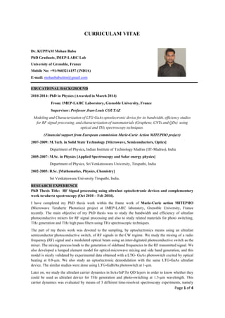 Page 1 of 4
CURRICULAM VITAE
Dr. KUPPAM Mohan Babu
PhD Graduate, IMEP-LAHC Lab
University of Grenoble, France
Mobile No: +91-9603214157 (INDIA)
E-mail: mohanbabuiitm@gmail.com
EDUCATIONAL BACKGROUND
2010-2014: PhD in Physics (Awarded in March 2014)
From: IMEP-LAHC Laboratory, Grenoble University, France
Supervisor: Professor Jean-Louis COUTAZ
Modeling and Characterization of LTG-GaAs optoelectronic device for its bandwidth, efficiency studies
for RF signal processing, and characterization of nanomaterials (Graphene, CNTs and QDs) using
optical and THz spectroscopy techniques.
(Financial support from European commission Marie-Curie Action MITEPHO project)
2007-2009: M.Tech. in Solid State Technology [Microwave, Semiconductors, Optics]
Department of Physics, Indian Institute of Technology Madras (IIT-Madras), India
2005-2007: M.Sc. in Physics [Applied Spectroscopy and Solar energy physics]
Department of Physics, Sri Venkateswara University, Tirupathi, India
2002-2005: B.Sc. [Mathematics, Physics, Chemistry]
Sri Venkateswara University Tirupathi, India.
RESEARCH EXPERIENCE
PhD Thesis Title: RF Signal processing using ultrafast optoelectronic devices and complementary
work terahertz spectroscopy (Oct 2010 – Feb 2014).
I have completed my PhD thesis work within the frame work of Marie-Curie action MITEPHO
(Microwave Terahertz Photonics) project at IMEP-LAHC laboratory, Grenoble University, France
recently. The main objective of my PhD thesis was to study the bandwidth and efficiency of ultrafast
photoconductive mixers for RF signal processing and also to study related materials for photo switching,
THz generation and THz high pass filters using THz spectroscopic techniques.
The part of my thesis work was devoted to the sampling, by optoelectronics means using an ultrafast
semiconductor photoconductive switch, of RF signals in the CW regime. We study the mixing of a radio
frequency (RF) signal and a modulated optical beam using an inter-digitated photoconductive switch as the
mixer. The mixing process leads to the generation of sideband frequencies to the RF transmitted signal. We
also developed a lumped element model for optical-microwave mixing and side band generation, and this
model is nicely validated by experimental data obtained with a LTG- GaAs photoswitch excited by optical
beating at 0.8-µm. We also study an optoelectronic demodulation with the same LTG-GaAs ultrafast
device. The similar studies were done using LTG-GaBiAs photoswitch at 1-µm.
Later on, we study the ultrafast carrier dynamics in InAs/InP:Fe QD layers in order to know whether they
could be used as ultrafast device for THz generation and photo-switching at 1.5-µm wavelength. This
carrier dynamics was evaluated by means of 3 different time-resolved spectroscopy experiments, namely
 