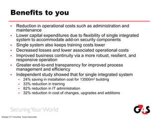 Benefits to you
 Reduction in operational costs such as administration and
maintenance
 Lower capital expenditures due to flexibility of single integrated
system to accommodate add-on security components
 Single system also keeps training costs lower
 Decreased losses and lower associated operational costs
 Improved business continuity via a more robust, resilient, and
responsive operation
 Greater end-to-end transparency for improved process
management and efficiency
 Independent study showed that for single integrated system
 24% saving in installation cost for 13500m2 building
 33% reduction in training
 82% reduction in IT administration
 32% reduction in cost of changes, upgrades and additions
Strategic ICT Consulting, Teng & Associates
 