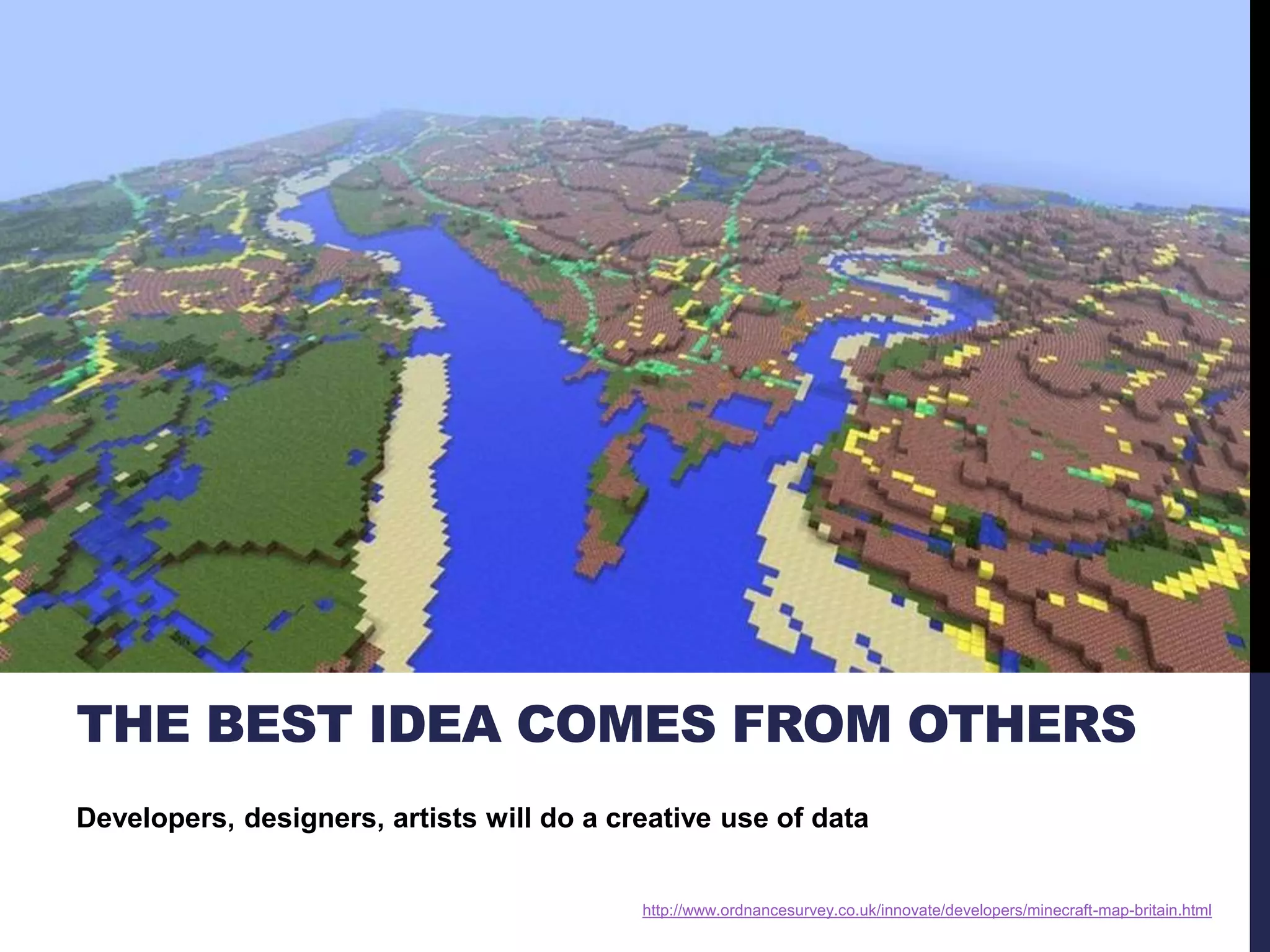 THE BEST IDEA COMES FROM OTHERS 
Developers, designers, artists will do a creative use of data 
http://www.ordnancesurvey.co.uk/innovate/developers/minecraft-map-britain.html 
 