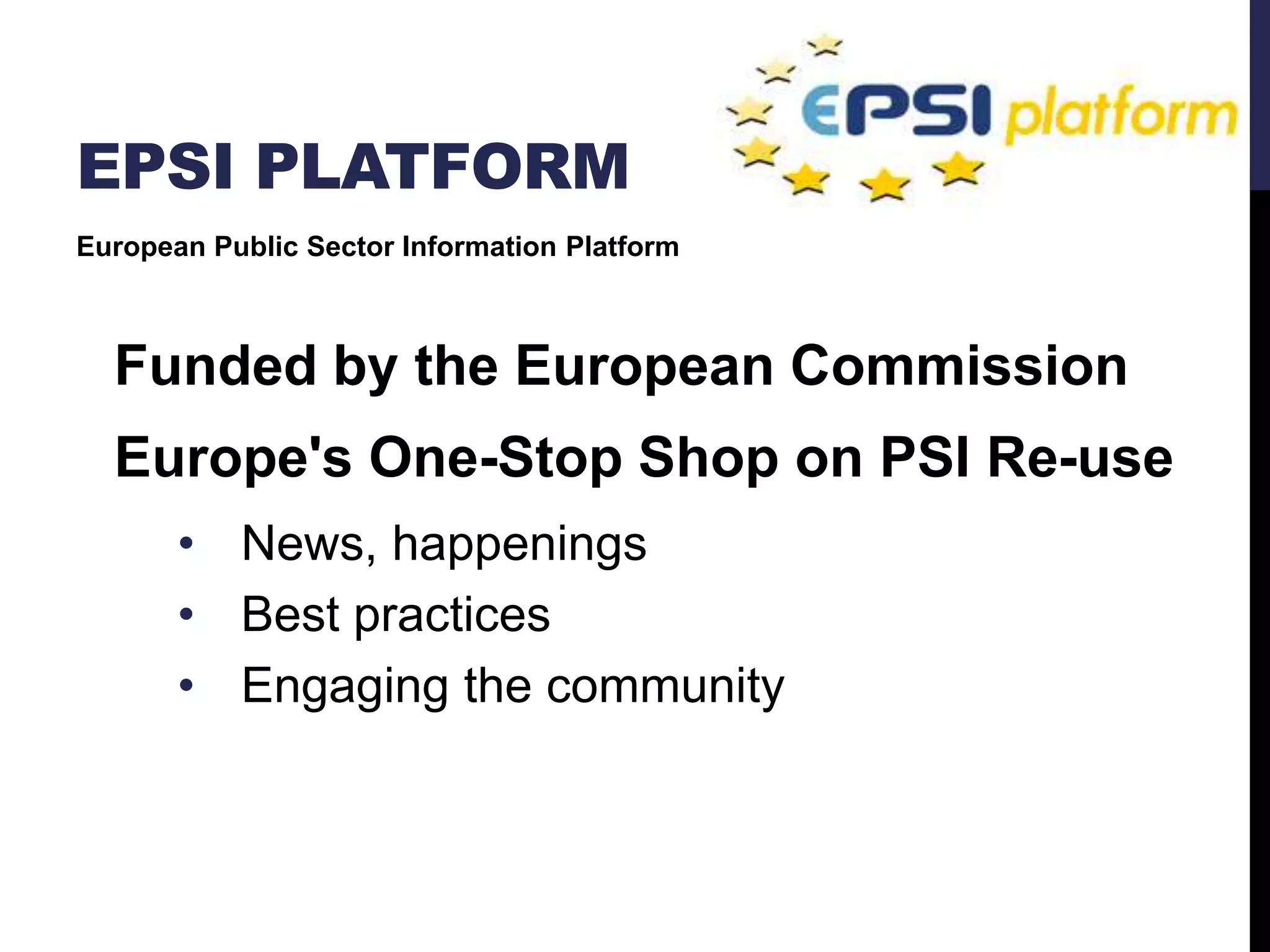 EPSI PLATFORM 
European Public Sector Information Platform 
Funded by the European Commission 
Europe's One-Stop Shop on PSI Re-use 
• News, happenings 
• Best practices 
• Engaging the community 
 