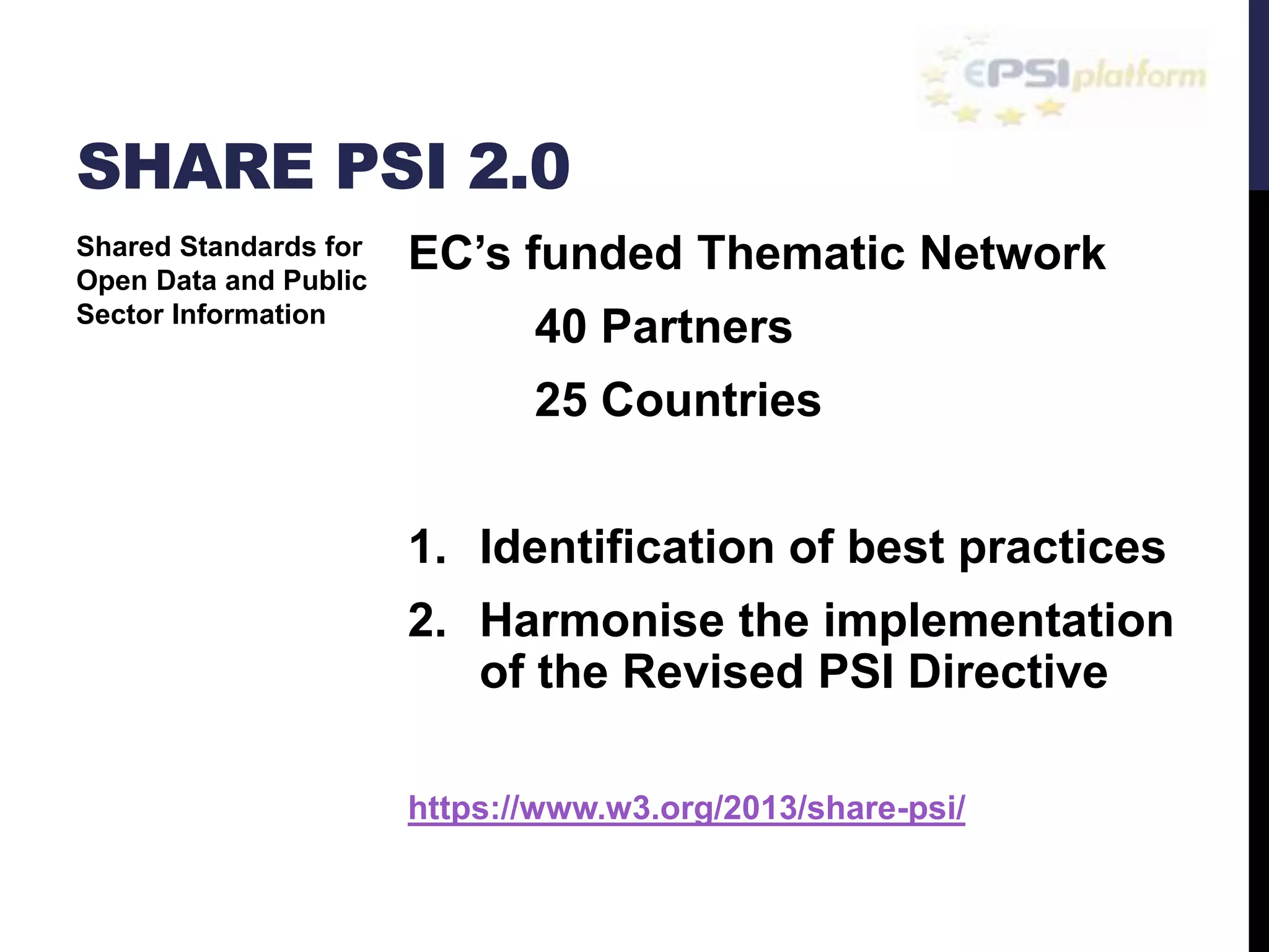 SHARE PSI 2.0 
EC’s funded Thematic Network 
40 Partners 
25 Countries 
1. Identification of best practices 
2. Harmonise the implementation 
of the Revised PSI Directive 
https://www.w3.org/2013/share-psi/ 
Shared Standards for 
Open Data and Public 
Sector Information 
 