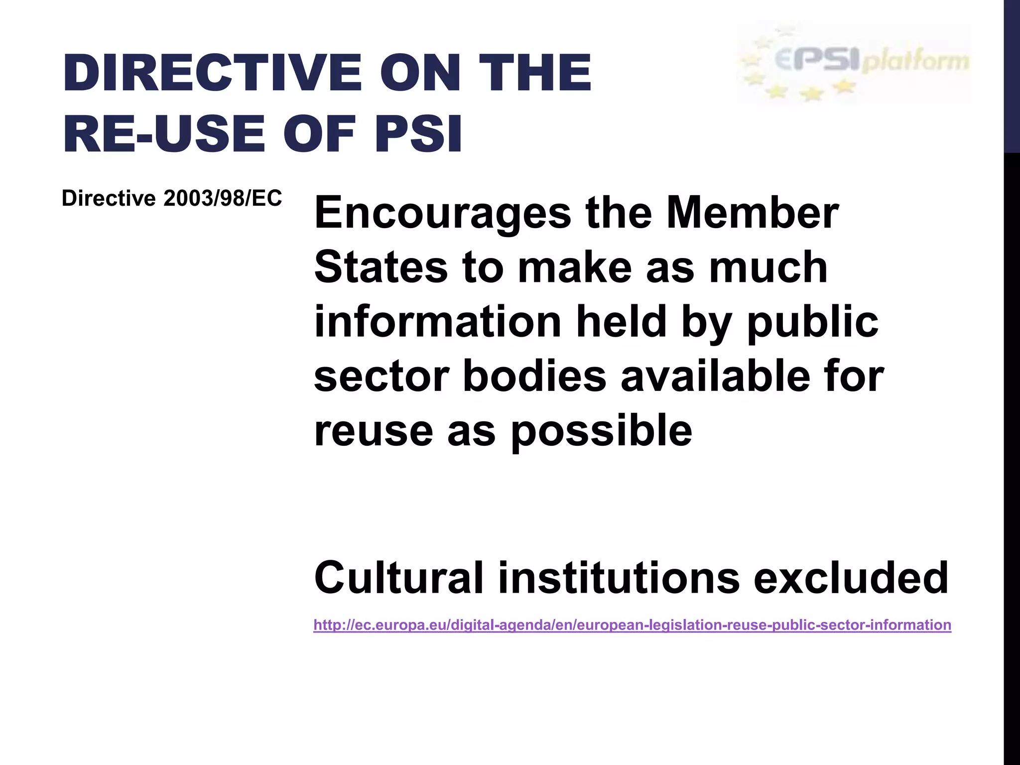 DIRECTIVE ON THE 
RE-USE OF PSI 
Encourages the Member 
States to make as much 
information held by public 
sector bodies available for 
reuse as possible 
Cultural institutions excluded 
http://ec.europa.eu/digital-agenda/en/european-legislation-reuse-public-sector-information 
Directive 2003/98/EC 
 