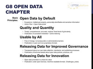 G8 OPEN DATA 
CHAPTER 
Open Data by Default 
• Exceptions: intellectual property, personally-identifiable and sensitive information 
• Action Plan + Open Data portal 
Quality and Quantity 
• Timely, comprehensive, accurate, original, finest level of granularity 
• Publication of consistent metadata + active listening 
Usable by All 
• Free of charge, no bureaucratic or administrative barriers 
• Publication in open and non-proprietary formats 
Releasing Data for Improved Governance 
• Transparent about our own data collection, standards, and publishing processes 
• Publication of technical details about open data policies, practices, etc. 
Releasing Data for Innovation 
• Open data promotion to unlock its value 
• Publication under open licences, machine-readable formats. Challenges, prizes. 
Basic 
Principles: 
 