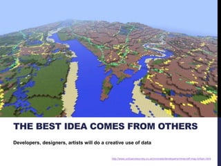 THE BEST IDEA COMES FROM OTHERS 
Developers, designers, artists will do a creative use of data 
http://www.ordnancesurvey.co.uk/innovate/developers/minecraft-map-britain.html 
 