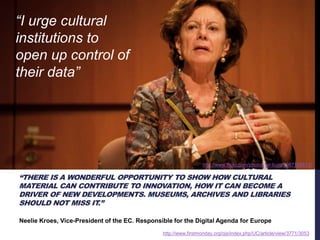 http://www.flickr.com/photos/ter-burg/3987168813/ 
“THERE IS A WONDERFUL OPPORTUNITY TO SHOW HOW CULTURAL 
MATERIAL CAN CONTRIBUTE TO INNOVATION, HOW IT CAN BECOME A 
DRIVER OF NEW DEVELOPMENTS. MUSEUMS, ARCHIVES AND LIBRARIES 
SHOULD NOT MISS IT.” 
Neelie Kroes, Vice-President of the EC. Responsible for the Digital Agenda for Europe 
http://www.firstmonday.org/ojs/index.php/UC/article/view/3771/3053 
“I urge cultural 
institutions to 
open up control of 
their data” 
 