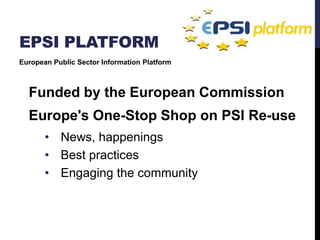 EPSI PLATFORM 
European Public Sector Information Platform 
Funded by the European Commission 
Europe's One-Stop Shop on PSI Re-use 
• News, happenings 
• Best practices 
• Engaging the community 
 