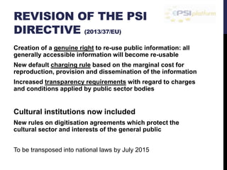 REVISION OF THE PSI 
DIRECTIVE (2013/37/EU) 
Creation of a genuine right to re-use public information: all 
generally accessible information will become re-usable 
New default charging rule based on the marginal cost for 
reproduction, provision and dissemination of the information 
Increased transparency requirements with regard to charges 
and conditions applied by public sector bodies 
Cultural institutions now included 
New rules on digitisation agreements which protect the 
cultural sector and interests of the general public 
To be transposed into national laws by July 2015 
 