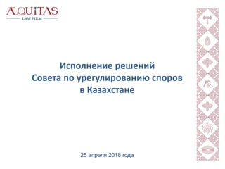 Исполнение решений
Совета по урегулированию споров
в Казахстане
25 апреля 2018 года
 