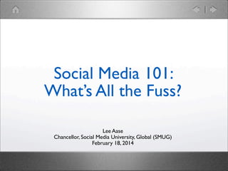 Social Media 101:
What’s All the Fuss?
Lee Aase
Chancellor, Social Media University, Global (SMUG)
February 18, 2014

 