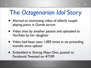 The Octogenarian Idol Story
•

Alerted to interesting video of elderly couple
playing piano in Gonda atrium

•

Video shot by another patient and uploaded to
YouTube by her daughter

•

Video had been seen 1,005 times in six preceding
months since upload

•

Embedded in Sharing Mayo Clinic, posted to
Facebook, Tweeted on 4/7/09

 
