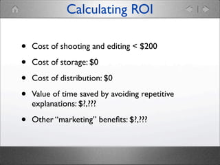 Calculating ROI

•
•
•
•

Cost of shooting and editing < $200

•

Other “marketing” beneﬁts: $?,???

Cost of storage: $0
Cost of distribution: $0
Value of time saved by avoiding repetitive
explanations: $?,???

 