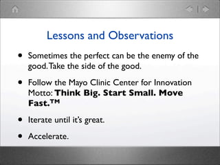 Lessons and Observations

•

Sometimes the perfect can be the enemy of the
good. Take the side of the good.

•

Follow the Mayo Clinic Center for Innovation
Motto: Think Big. Start Small. Move
Fast.TM

•
•

Iterate until it’s great.
Accelerate.

 