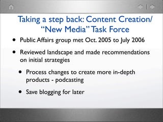 •
•

Taking a step back: Content Creation/
“New Media” Task Force
Public Affairs group met Oct. 2005 to July 2006
Reviewed landscape and made recommendations
on initial strategies

•

Process changes to create more in-depth
products - podcasting

•

Save blogging for later

 