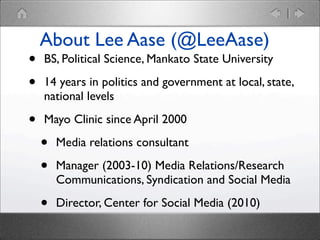•
•
•

About Lee Aase (@LeeAase)
BS, Political Science, Mankato State University
14 years in politics and government at local, state,
national levels
Mayo Clinic since April 2000

•
•

Media relations consultant

•

Director, Center for Social Media (2010)

Manager (2003-10) Media Relations/Research
Communications, Syndication and Social Media

 