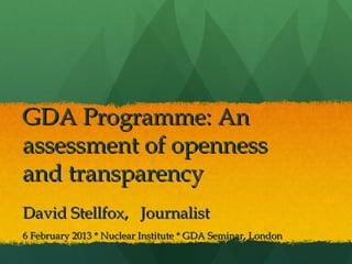 GDA Programme: AnGDA Programme: An
assessment of opennessassessment of openness
and transparencyand transparency
David Stellfox, JournalistDavid Stellfox, Journalist
6 February 2013 * Nuclear Institute * GDA Seminar, London6 February 2013 * Nuclear Institute * GDA Seminar, London
 