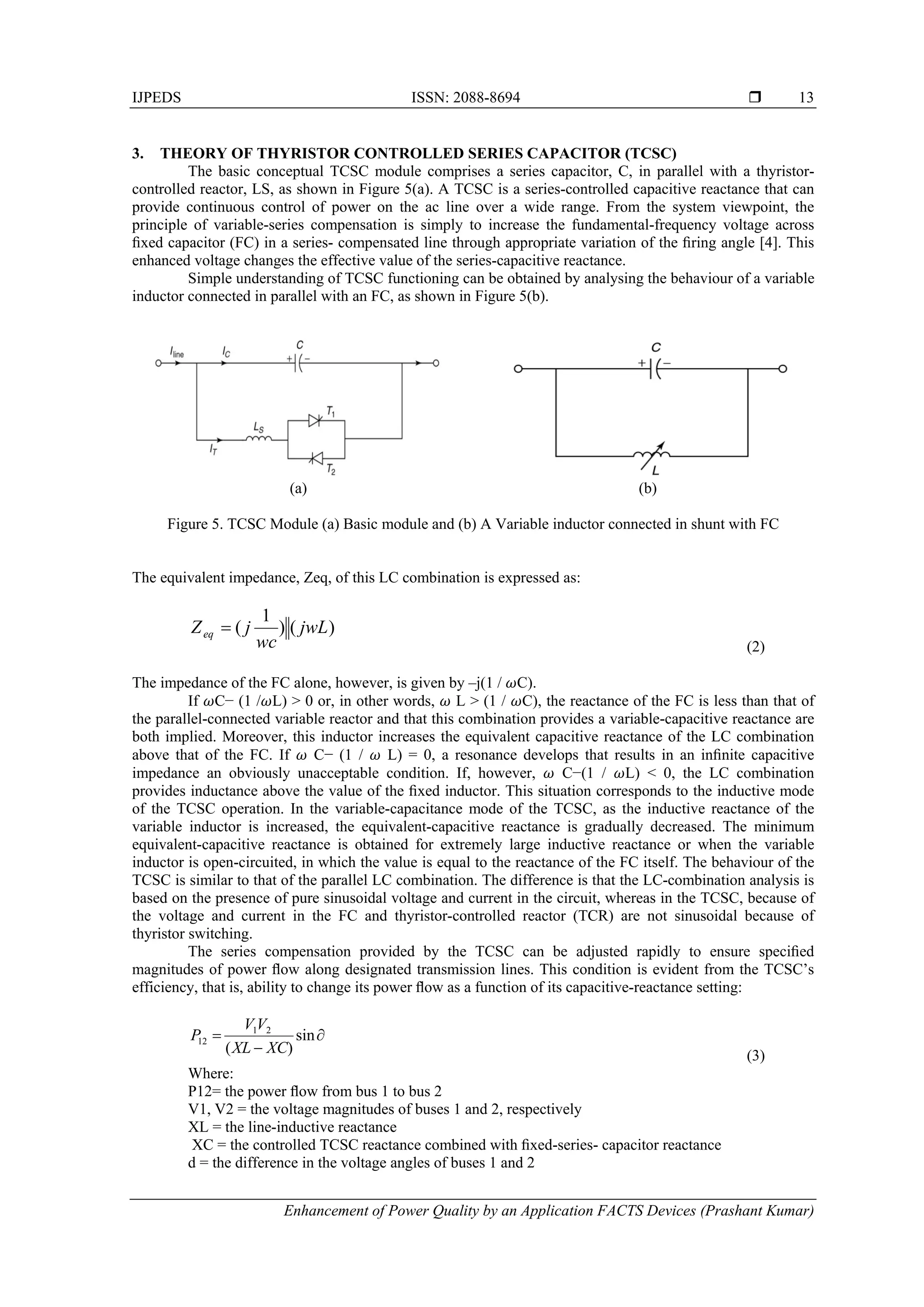 IJPEDS ISSN: 2088-8694 
Enhancement of Power Quality by an Application FACTS Devices (Prashant Kumar)
13
3. THEORY OF THYRISTOR CONTROLLED SERIES CAPACITOR (TCSC)
The basic conceptual TCSC module comprises a series capacitor, C, in parallel with a thyristor-
controlled reactor, LS, as shown in Figure 5(a). A TCSC is a series-controlled capacitive reactance that can
provide continuous control of power on the ac line over a wide range. From the system viewpoint, the
principle of variable-series compensation is simply to increase the fundamental-frequency voltage across
ﬁxed capacitor (FC) in a series- compensated line through appropriate variation of the ﬁring angle [4]. This
enhanced voltage changes the effective value of the series-capacitive reactance.
Simple understanding of TCSC functioning can be obtained by analysing the behaviour of a variable
inductor connected in parallel with an FC, as shown in Figure 5(b).
(a) (b)
Figure 5. TCSC Module (a) Basic module and (b) A Variable inductor connected in shunt with FC
The equivalent impedance, Zeq, of this LC combination is expressed as:
)()
1
( jwL
wc
jZeq 
(2)
The impedance of the FC alone, however, is given by –j(1 / C).
If C− (1 / L) > 0 or, in other words, L > (1 / C), the reactance of the FC is less than that of
the parallel-connected variable reactor and that this combination provides a variable-capacitive reactance are
both implied. Moreover, this inductor increases the equivalent capacitive reactance of the LC combination
above that of the FC. If C− (1 / L) = 0, a resonance develops that results in an inﬁnite capacitive
impedance an obviously unacceptable condition. If, however, C−(1 / L) < 0, the LC combination
provides inductance above the value of the ﬁxed inductor. This situation corresponds to the inductive mode
of the TCSC operation. In the variable-capacitance mode of the TCSC, as the inductive reactance of the
variable inductor is increased, the equivalent-capacitive reactance is gradually decreased. The minimum
equivalent-capacitive reactance is obtained for extremely large inductive reactance or when the variable
inductor is open-circuited, in which the value is equal to the reactance of the FC itself. The behaviour of the
TCSC is similar to that of the parallel LC combination. The difference is that the LC-combination analysis is
based on the presence of pure sinusoidal voltage and current in the circuit, whereas in the TCSC, because of
the voltage and current in the FC and thyristor-controlled reactor (TCR) are not sinusoidal because of
thyristor switching.
The series compensation provided by the TCSC can be adjusted rapidly to ensure speciﬁed
magnitudes of power ﬂow along designated transmission lines. This condition is evident from the TCSC’s
efficiency, that is, ability to change its power ﬂow as a function of its capacitive-reactance setting:


 sin
)(
21
12
XCXL
VV
P
(3)
Where:
P12= the power ﬂow from bus 1 to bus 2
V1, V2 = the voltage magnitudes of buses 1 and 2, respectively
XL = the line-inductive reactance
XC = the controlled TCSC reactance combined with ﬁxed-series- capacitor reactance
d = the difference in the voltage angles of buses 1 and 2
 