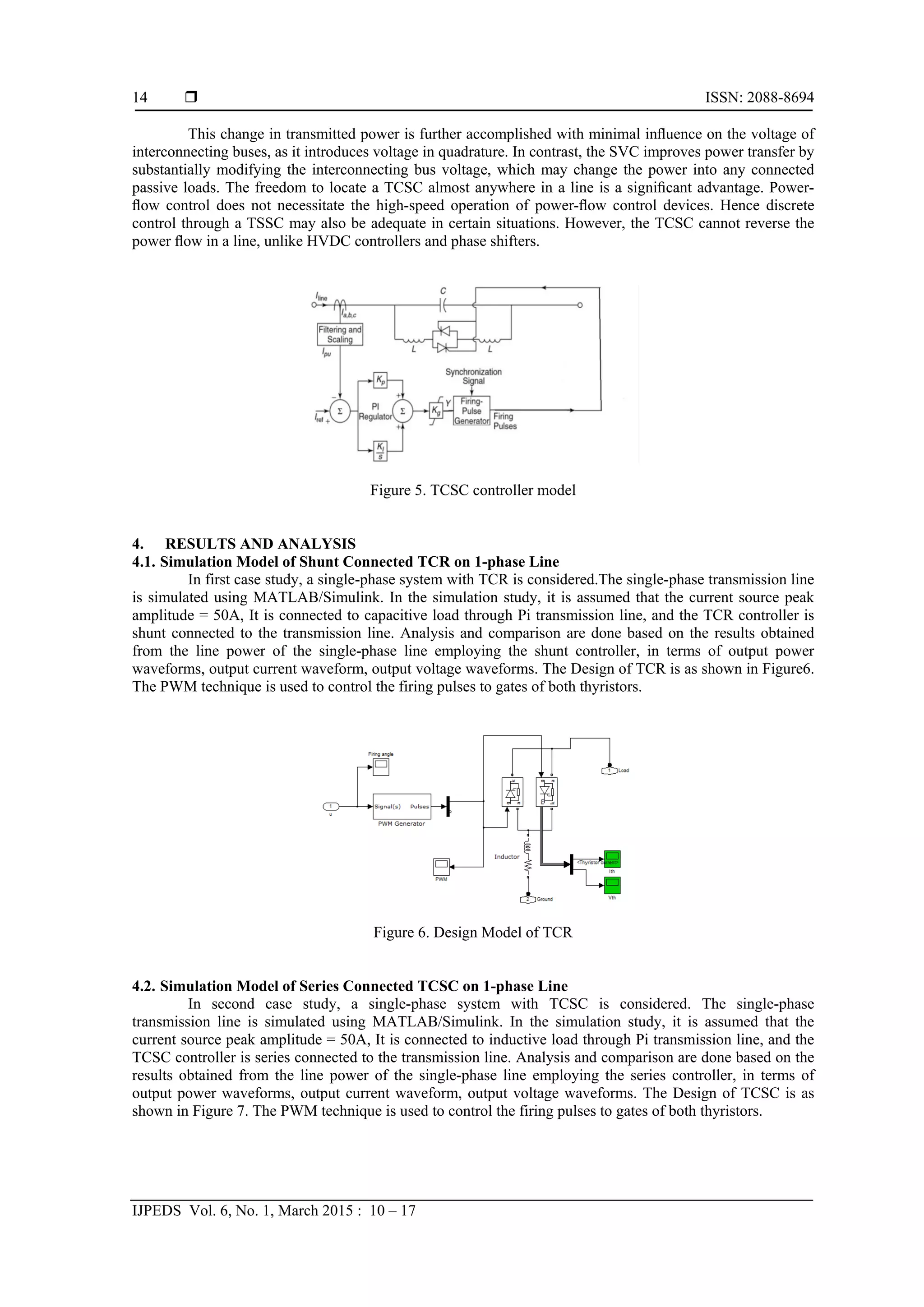  ISSN: 2088-8694
IJPEDS Vol. 6, No. 1, March 2015 : 10 – 17
14
This change in transmitted power is further accomplished with minimal inﬂuence on the voltage of
interconnecting buses, as it introduces voltage in quadrature. In contrast, the SVC improves power transfer by
substantially modifying the interconnecting bus voltage, which may change the power into any connected
passive loads. The freedom to locate a TCSC almost anywhere in a line is a signiﬁcant advantage. Power-
ﬂow control does not necessitate the high-speed operation of power-ﬂow control devices. Hence discrete
control through a TSSC may also be adequate in certain situations. However, the TCSC cannot reverse the
power ﬂow in a line, unlike HVDC controllers and phase shifters.
Figure 5. TCSC controller model
4. RESULTS AND ANALYSIS
4.1. Simulation Model of Shunt Connected TCR on 1-phase Line
In first case study, a single-phase system with TCR is considered.The single-phase transmission line
is simulated using MATLAB/Simulink. In the simulation study, it is assumed that the current source peak
amplitude = 50A, It is connected to capacitive load through Pi transmission line, and the TCR controller is
shunt connected to the transmission line. Analysis and comparison are done based on the results obtained
from the line power of the single-phase line employing the shunt controller, in terms of output power
waveforms, output current waveform, output voltage waveforms. The Design of TCR is as shown in Figure6.
The PWM technique is used to control the firing pulses to gates of both thyristors.
Figure 6. Design Model of TCR
4.2. Simulation Model of Series Connected TCSC on 1-phase Line
In second case study, a single-phase system with TCSC is considered. The single-phase
transmission line is simulated using MATLAB/Simulink. In the simulation study, it is assumed that the
current source peak amplitude = 50A, It is connected to inductive load through Pi transmission line, and the
TCSC controller is series connected to the transmission line. Analysis and comparison are done based on the
results obtained from the line power of the single-phase line employing the series controller, in terms of
output power waveforms, output current waveform, output voltage waveforms. The Design of TCSC is as
shown in Figure 7. The PWM technique is used to control the firing pulses to gates of both thyristors.
 