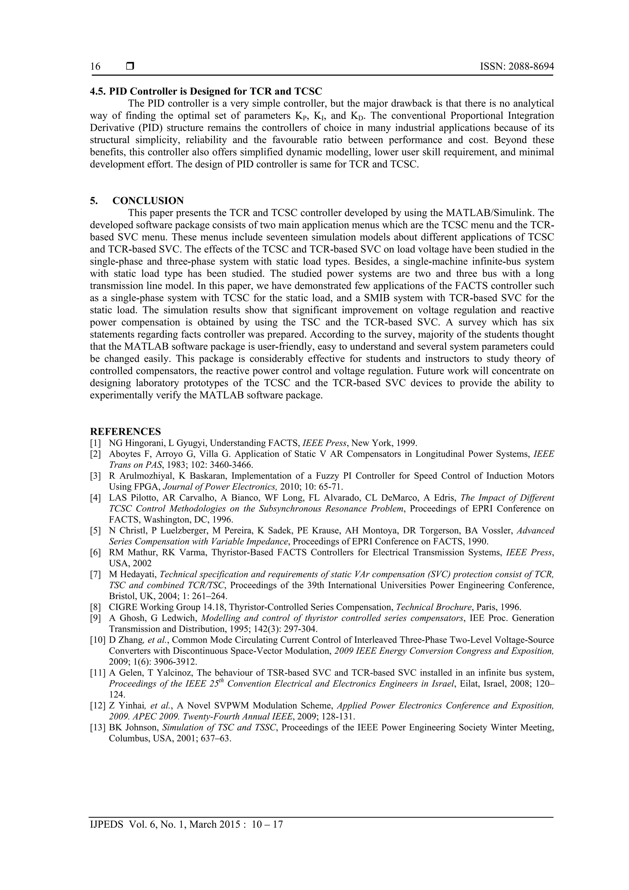  ISSN: 2088-8694
IJPEDS Vol. 6, No. 1, March 2015 : 10 – 17
16
4.5. PID Controller is Designed for TCR and TCSC
The PID controller is a very simple controller, but the major drawback is that there is no analytical
way of finding the optimal set of parameters KP, KI, and KD. The conventional Proportional Integration
Derivative (PID) structure remains the controllers of choice in many industrial applications because of its
structural simplicity, reliability and the favourable ratio between performance and cost. Beyond these
benefits, this controller also offers simplified dynamic modelling, lower user skill requirement, and minimal
development effort. The design of PID controller is same for TCR and TCSC.
5. CONCLUSION
This paper presents the TCR and TCSC controller developed by using the MATLAB/Simulink. The
developed software package consists of two main application menus which are the TCSC menu and the TCR-
based SVC menu. These menus include seventeen simulation models about different applications of TCSC
and TCR-based SVC. The effects of the TCSC and TCR-based SVC on load voltage have been studied in the
single-phase and three-phase system with static load types. Besides, a single-machine infinite-bus system
with static load type has been studied. The studied power systems are two and three bus with a long
transmission line model. In this paper, we have demonstrated few applications of the FACTS controller such
as a single-phase system with TCSC for the static load, and a SMIB system with TCR-based SVC for the
static load. The simulation results show that significant improvement on voltage regulation and reactive
power compensation is obtained by using the TSC and the TCR-based SVC. A survey which has six
statements regarding facts controller was prepared. According to the survey, majority of the students thought
that the MATLAB software package is user-friendly, easy to understand and several system parameters could
be changed easily. This package is considerably effective for students and instructors to study theory of
controlled compensators, the reactive power control and voltage regulation. Future work will concentrate on
designing laboratory prototypes of the TCSC and the TCR-based SVC devices to provide the ability to
experimentally verify the MATLAB software package.
REFERENCES
[1] NG Hingorani, L Gyugyi, Understanding FACTS, IEEE Press, New York, 1999.
[2] Aboytes F, Arroyo G, Villa G. Application of Static V AR Compensators in Longitudinal Power Systems, IEEE
Trans on PAS, 1983; 102: 3460-3466.
[3] R Arulmozhiyal, K Baskaran, Implementation of a Fuzzy PI Controller for Speed Control of Induction Motors
Using FPGA, Journal of Power Electronics, 2010; 10: 65-71.
[4] LAS Pilotto, AR Carvalho, A Bianco, WF Long, FL Alvarado, CL DeMarco, A Edris, The Impact of Different
TCSC Control Methodologies on the Subsynchronous Resonance Problem, Proceedings of EPRI Conference on
FACTS, Washington, DC, 1996.
[5] N Christl, P Luelzberger, M Pereira, K Sadek, PE Krause, AH Montoya, DR Torgerson, BA Vossler, Advanced
Series Compensation with Variable Impedance, Proceedings of EPRI Conference on FACTS, 1990.
[6] RM Mathur, RK Varma, Thyristor-Based FACTS Controllers for Electrical Transmission Systems, IEEE Press,
USA, 2002
[7] M Hedayati, Technical specification and requirements of static VAr compensation (SVC) protection consist of TCR,
TSC and combined TCR/TSC, Proceedings of the 39th International Universities Power Engineering Conference,
Bristol, UK, 2004; 1: 261–264.
[8] CIGRE Working Group 14.18, Thyristor-Controlled Series Compensation, Technical Brochure, Paris, 1996.
[9] A Ghosh, G Ledwich, Modelling and control of thyristor controlled series compensators, IEE Proc. Generation
Transmission and Distribution, 1995; 142(3): 297-304.
[10] D Zhang, et al., Common Mode Circulating Current Control of Interleaved Three-Phase Two-Level Voltage-Source
Converters with Discontinuous Space-Vector Modulation, 2009 IEEE Energy Conversion Congress and Exposition,
2009; 1(6): 3906-3912.
[11] A Gelen, T Yalcinoz, The behaviour of TSR-based SVC and TCR-based SVC installed in an infinite bus system,
Proceedings of the IEEE 25th
Convention Electrical and Electronics Engineers in Israel, Eilat, Israel, 2008; 120–
124.
[12] Z Yinhai, et al., A Novel SVPWM Modulation Scheme, Applied Power Electronics Conference and Exposition,
2009. APEC 2009. Twenty-Fourth Annual IEEE, 2009; 128-131.
[13] BK Johnson, Simulation of TSC and TSSC, Proceedings of the IEEE Power Engineering Society Winter Meeting,
Columbus, USA, 2001; 637–63.
 