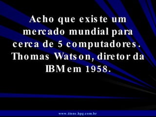Acho que existe um mercado mundial para cerca de 5 computadores.  Thomas Watson, diretor da IBM em 1958. www.4tons.hpg.com.br   