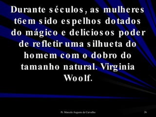 Durante séculos, as mulheres t6em sido espelhos dotados do mágico e deliciosos poder de refletir uma silhueta do homem com o dobro do tamanho natural. Virginia Woolf. 