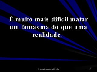 É muito mais difícil matar um fantasma do que uma realidade.  