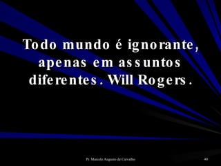 Todo mundo é ignorante, apenas em assuntos diferentes. Will Rogers. 