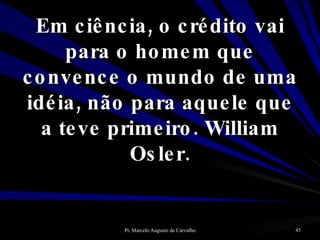 Em ciência, o crédito vai para o homem que convence o mundo de uma idéia, não para aquele que a teve primeiro. William Osler. 
