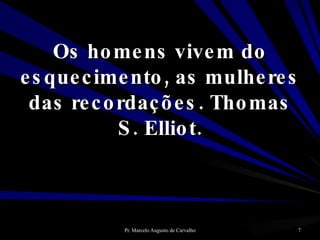 Os homens vivem do esquecimento, as mulheres das recordações. Thomas S. Elliot. 