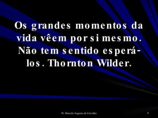 Os grandes momentos da vida vêem por si mesmo. Não tem sentido esperá-los. Thornton Wilder. 