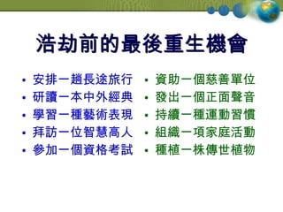 浩劫前的最後重生機會 安排一趟長途旅行 研讀一本中外經典 學習一種藝術表現 拜訪一位智慧高人 參加一個資格考試 資助一個慈善單位 發出一個正面聲音 持續一種運動習慣 組織一項家庭活動 種植一株傳世植物 