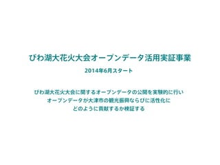 びわ湖大花火大会オープンデータ活用実証事業
2014年6月スタート
びわ湖大花火大会に関するオープンデータの公開を実験的に行い 
オープンデータが大津市の観光振興ならびに活性化に 
どのように貢献するか検証する
 