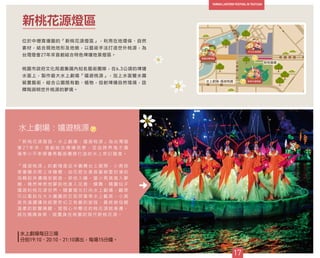 位於中壢青塘園的「新桃花源燈區」，利用在地環保、自然
素材，結合現地地形及地貌，以藝術手法打造世外桃源，為
台灣燈會27年來首創結合特色埤塘地景燈區。
桃園市政府文化局邀集國內知名藝術團隊，在6.3公頃的埤塘
水面上，製作最大水上劇場「嬉遊桃源」，加上水面暨水霧
裝置藝術，結合公園既有動、植物，投射埤塘自然情境，詮
釋陶淵明世外桃源的夢境。
新桃花源燈區
水上劇場：嬉遊桃源
「 新 桃 花 源 燈 區 － 水 上 劇 場 ： 嬉 遊 桃 源 」 為 台 灣 燈
會 2 7 年 來 ， 首 創 結 合 埤 塘 地 景 ， 並 由 跨 界 鬼 才 導
演 李 小 平 率 領 優 秀 藝 術 團 隊 打 造 的 水 上 奇 幻 國 度 。
「 嬉 遊 桃 源 」 的 劇 情 是 從 半 圓 舞 台 上 展 開 ， 小 男 孩
穿 著 睡 衣 爬 上 床 睡 覺 ， 由 花 腔 女 高 音 黃 絢 雯 扮 演 的
母 親 到 床 邊 唱 安 眠 曲 ， 哄 他 入 睡 ， 當 小 男 孩 進 入 夢
鄉 ， 竟 然 神 奇 地 夢 到 他 進 入 花 香 、 蝶 舞 、 精 靈 仙 子
嬉 遊 的 桃 花 源 世 界 。 隨 著 燈 光 打 向 水 上 劇 場 ， 觀 眾
可 以 看 到 在 大 大 圓 圓 的 巨 型 荷 葉 等 水 上 載 具 ， 小 男
孩 充 滿 讚 嘆 地 經 歷 奇 幻 又 有 趣 的 旅 程 ， 最 終 被 母 親
溫 柔 的 歌 聲 喚 醒 ， 發 現 心 中 嚮 往 的 桃 花 源 就 身 邊 ，
就 在 媽 媽 身 旁 ， 就 置 身 在 桃 園 的 現 代 新 桃 花 源 。
17
39
39
40
水上劇場-嬉遊桃園
新桃樂農
水上劇場每日三場
分別19:10、20:10、21:10演出，每場15分鐘。
 