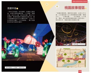 「 桃 園 故 事 燈 區 」 橫 跨 老 街 溪 橋 ， 佔 地 2 . 8 7 公
頃 ， 以 全 國 首 創 方 式 以 時 間 軸 概 念 規 劃 「 傳 統
文 化 」 、 「 印 象 桃 園 」 、 「 未 來 展 望 」 三 大 區
域 ， 漫 遊 一 趟 光 廊 就 能 瞭 解 桃 園 1 3 區 的 過 去 、
現 在 與 未 來 ， 領 略 桃 園 的 美 麗 與 改 變 。
桃園故事燈區
9
「 新 桃 花 源 燈 區 － 新 桃 樂 農 」 為 農 業 主 題 燈
區 ， 座 落 在 青 埔 高 鐵 南 路 ， 入 口 意 象 「 喜 躍
幸 福 」 結 合 文 心 蘭 、 桃 花 等 花 種 ， 製 作 之 大
型 意 象 ， 象 徵 桃 園 草 花 產 量 居 全 國 之 冠 ， 展
示 桃 園 農 業 特 色 及 市 府 農 業 政 策 ； 以 張 大 口
的 笨 鯊 為 主 體 的 「 今 日 我 最 鯊 」 ， 顯 示 桃 園
對 保 育 海 洋 資 源 的 重 視 。
喜躍幸福
新 桃 樂 農 入 口 意 象 「 喜 躍 幸 福 」
19
40
桃 園 故 事 軸 廊 帶
24
24
印 象 桃 園 - 天 光 水 雨
 