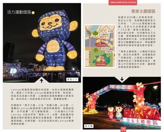 客家主題燈區
桃 園 市 近 8 0 萬 人 的 客 家 族 群 ，
居 全 台 之 冠 ， 為 推 廣 桃 園 客 家 文
化 特 色 ， 「 2 0 1 6 台 灣 燈 會 在 桃
園 」 在 多 元 交 流 燈 區 當 中 設 置
1 . 2 9 公 頃 「 客 家 主 題 燈 區 」 ，
結 合 燈 光 效 果 、 科 技 應 用 及 文 化
元 素 ， 展 現 傳 統 客 家 特 色 及 創 新
客 家 精 神 的 內 涵 ， 也 透 過 展 區 地
景 及 互 動 體 驗 的 結 合 ， 帶 給 觀 眾
最 純 粹 的 客 家 味 道 及 歷 史 感 受 。
「 客 家 主 題 燈 區 」 以 傳 統 花 燈 為
底 ， 結 合 科 技 應 用 ， 迎 接 賓 客 的
「 祥 樂 迎 客 」 以 客 家 山 海 意 象 、
建 築 特 色 及 八 音 樂 器 為 設 計 ， 客
家 公 仔 花 燈 就 在 外 迎 客 ， 讓 遊 客
深 度 感 受 客 家 精 神 。
25
活力運動燈區
L a m i g o 桃 猿 隊 是 桃 園 在 地 球 隊 ， 在 地 化 發 展 推 廣 棒
球 ； 猿 氣 小 子 則 是 L a m i g o 桃 猿 隊 吉 祥 物 ， 桃 型 頭 、
招 風 耳 為 其 最 大 特 徵 ， 以 敏 捷 的 速 度 與 爆 發 力 捍 衛 球
隊 ， 陪 伴 球 迷 一 同 與 球 隊 共 同 打 拼 、 勇 奪 總 冠 軍 ！
呼 應 猴 年 「 齊 天 大 聖 」 以 及 「 桃 園 大 勝 」 的 主 題 ， 二
連 霸 的 L a m i g o 桃 猿 隊 再 次 展 現 桃 猿 精 神 ， 桃 猿 挺 桃
園 ， 合 作 設 置 「 活 力 運 動 燈 區 」 ， 以 高 達 8 公 尺 的
L a m i g o Q 版 吉 祥 物 「 猿 氣 小 子 」 出 陣 ， 搭 配 播 放 球
賽 最 佳 精 彩 鏡 頭 及 猿 風 加 油 應 援 曲 ， 現 場 並 有 限 量 「
猿 氣 燈 籠 」 兌 換 活 動 ， 拉 近 球 迷 朋 友 與 L a m i g o 桃 猿
隊 間 的 距 離 。
桐花步道
祥樂迎客
客字樓
活力運動燈區
25
25
36
38
37
猿 氣 小 子
客 字 樓
 
