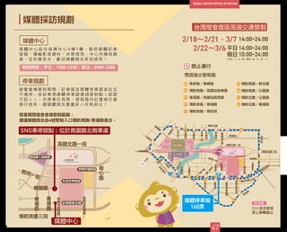 媒體採訪規劃
媒體中心
停車規劃
媒 體 中 心 設 在 指 揮 中 心 A 棟 1 樓 ， 提 供 媒 體 記 者
發 稿 、 傳 輸 影 音 資 料 、 休 憩 使 用 ， 中 心 內 備 有 網
路 ， 並 供 應 茶 水 ， 歡 迎 媒 體 朋 友 多 加 使 用 ！
燈 會 會 場 管 制 期 間 ， 記 者 證 及 媒 體 停 車 證 彼 此 互
不 通 用 ， 採 訪 車 憑 媒 體 停 車 證 通 過 管 制 點 （ 認 證
不 認 人 ） ， 另 停 車 位 有 限 ， 管 制 區 內 紅 黃 線 仍 會
進 行 拖 吊 ， 請 媒 體 朋 友 盡 量 多 人 共 乘 前 往 ！
47
開放時間：平日：1300-2230，假日：0900-2300
燈會期間燈會會場管制範圍：
建議媒體朋友由4號管制入口領航南路/青埔路進出。
禁止通行
2/22～3/6 平日
假日
14:00~24:00
10:00~24:00
台灣燈會燈區周邊交通管制
領航南路／新生路
領航南路／公園路
領航北路／公園路
領航北路／春德路
1
2
3
4
5
6
7
8
9
9
（平日：二、三、四；假日：五、六、日、一）
2/18～2/21、3/7 14:00~24:00
青昇路／青峰路
領航南路／高鐵站前東路
青溪路／高鐵站前西路
領航南路／青埔路
領航南路／青松街
媒體中心
 