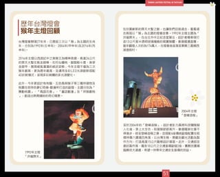 51
1992年主燈
「洪福齊天」
2004年主燈
「登峰造極」
歷年台灣燈會
猴年主燈回顧　
台灣燈會辦理27年來，已歷經三次以「猴」為主題的生肖
年，分別為1992年(壬申年)、2004年(甲申年)及2016年(丙
申年)。
2016年主燈以西遊記中之美猴王為精神表徵，高達26公尺
的齊天大聖左執金箍棒、右托仙蟠桃、腳蹬觔斗雲、身穿
金鎧甲，展現威風凜凜的威武姿態；今年主燈不僅為三次
猴年最高，更為歷年最高，並運用全彩LED光源創新搭配
4D折射模式，呈現多彩絢爛的多光源變化。
此外，今年更設計有有龍、五色鳥與猴子等三種祥徵物及
桃園在地特色夢幻奇緣-動漫所打造的副燈，主題分別為「
舞動桃園」、「鳥語花香」、「童話動漫」及「祥猴獻桃
」，創造出熱鬧繽紛的奇幻場景。
至於2004年的「登峰造極」，設計者彭力真將科技獼猴擬
人化後，穿上太空衣，取猿猴節節高升，象徵國家社會不
停進步，終至登峰造極之意，並搭配4座傳統副燈配置在板
橋特專六廣場四角落，以台灣生態、景觀及觀光活動為製
作方向，打造高度15公尺動態設計展區。此外，交通部並
委託製作高、寬各10公尺之交通宣導副燈2座，置縣民廣場
臨縣民大道處，希望一併帶來交通安全宣導的效益。
在欣賞嶄新的齊天大聖之餘，也讓我們回首過去，看看過
去兩屆以「猴」為主題的燈會故事。1992年主燈主題為「
洪福齊天」，在台北市中正紀念堂展出，設計者楊奉琛打
造13公尺高半透明玻璃纖維的寫實猴體，象徵國運昌隆，
當年觀燈人次約為174萬人，在燈會後座落苗栗縣三義鄉西
湖渡假村。
 