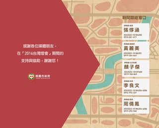 新聞聯絡窗口　
新聞處/處長
張 惇 涵
(03)3322-101#6250
0910-051-017
新聞處/副處長
黃 麗 美
(03)3322-101#6251
0919-264-663
新聞處/主任秘書
顏 子 傑
(03)3322-101#7600
0919-760-849
新聞處/科長
李 良 文
(03)3322-101#6204-6206
0972-972-227
新聞處/股長
周 倩 鳳
(03)3322-101#6204-6206
0919-292-968
感謝各位媒體朋友，
在「2016台灣燈會」期間的
支持與協助，謝謝您！
 