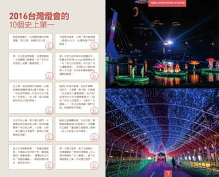 10個史上第一
2016台灣燈會的
7
展區面積最大：從高鐵桃園站到青
塘園，長2公里，面積共32公頃。
主燈歷年最高：主燈「齊天創鴻運
」高達26公尺，台灣燈會27年來
最高。
第一次台澎金馬燈會：台灣燈會第
一次有離島三縣參與，在「多元交
流燈區」設置「離島燈區」。
第一次地方政府與在地球團合作：
桃園市政府與Lamigo桃猿隊合作
，在「多元交流燈區」中打造「活
力運動燈區」，包括8公尺高的猿
氣小子主燈，和5座各種桃園傑出
運動的副燈。
史上第一座全玻璃打造燈組：台灣
玻璃創意團隊運用4萬才玻璃，在
「科技世界燈區」打造10.2公尺高
的「宇宙塔」。史上第一座以玻璃
素材為主打造的燈組。
最多日本城市參展：包括千葉縣、
成田市、三原縣、香川縣、北海道
、名古屋及三重縣展燈。日本有7
座城市在今年台灣燈會展出（3座
在「多元交流燈區」、4座在「主
燈區」），充分呈現桃園「國門之
都」的國際城市特質。
日本百年山車，首次運出國門：千
葉縣的百年歷史的山車—成田祇園
園祭「仲之町山車」（日稱：山鉾
）首次運出日本國門，參與2/22開
幕踩街活動。
最多企業團體參與：今年企業、機
關參與數超過100個單位，23間觀
光工廠於「童話夢工廠燈區」參展
，史上公私協力合作最多。
首次打造移動燈車：「桃園故事燈
區」中首創以吉祥物ㄚ桃、園哥點
綴的「移動燈車」，導覽600公尺
的「桃園故事軸」，展現桃園的過
去、現在及未來。
第一次雙主燈秀：除了主燈區外，
在青塘園的「新桃花源燈區」也上
演水與綠的「水上劇場」，創下台
灣燈會史上第一次的雙主燈秀。
 