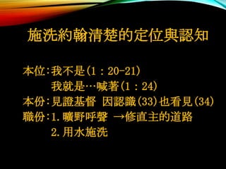 施洗約翰清楚的定位與認知
本位:我不是(1：20-21)
我就是…喊著(1：24)
本份:見證基督 因認識(33)也看見(34)
職份:1.曠野呼聲 →修直主的道路
2.用水施洗
 