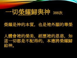 一切榮耀歸與神 388次
榮耀是神的本質，也是祂外顯的尊榮
人體會祂的榮美，經歷祂的恩慈，知
道一切都是不配得的，本應將榮耀歸
給神。
 