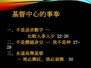 基督中心的事奉
一、不是追求數字 --
比較人多人少 22-26
二、不是僭越身分 -- 我不是神 27-
29
三、永遠高舉基督
— 祂必興旺、我必衰微 30
 