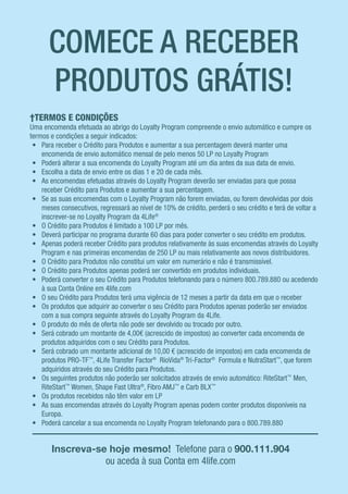 †TERMOS E CONDIÇÕES
Uma encomenda efetuada ao abrigo do Loyalty Program compreende o envio automático e cumpre os
termos e condições a seguir indicados:
•	 Para receber o Crédito para Produtos e aumentar a sua percentagem deverá manter uma
encomenda de envio automático mensal de pelo menos 50 LP no Loyalty Program
•	 Poderá alterar a sua encomenda do Loyalty Program até um dia antes da sua data de envio.
•	 Escolha a data de envio entre os dias 1 e 20 de cada mês.
•	 As encomendas efetuadas através do Loyalty Program deverão ser enviadas para que possa
receber Crédito para Produtos e aumentar a sua percentagem.
•	 Se as suas encomendas com o Loyalty Program não forem enviadas, ou forem devolvidas por dois
meses consecutivos, regressará ao nível de 10% de crédito, perderá o seu crédito e terá de voltar a
inscrever-se no Loyalty Program da 4Life®
•	 O Crédito para Produtos é limitado a 100 LP por mês.
•	 Deverá participar no programa durante 60 dias para poder converter o seu crédito em produtos.
•	 Apenas poderá receber Crédito para produtos relativamente às suas encomendas através do Loyalty
Program e nas primeiras encomendas de 250 LP ou mais relativamente aos novos distribuidores.
•	 O Crédito para Produtos não constitui um valor em numerário e não é transmissível.
•	 O Crédito para Produtos apenas poderá ser convertido em produtos individuais.
•	 Poderá converter o seu Crédito para Produtos telefonando para o número 800.789.880 ou acedendo
à sua Conta Online em 4life.com
•	 O seu Crédito para Produtos terá uma vigência de 12 meses a partir da data em que o receber
•	 Os produtos que adquirir ao converter o seu Crédito para Produtos apenas poderão ser enviados
com a sua compra seguinte através do Loyalty Program da 4Life.
•	 O produto do mês de oferta não pode ser devolvido ou trocado por outro.
•	 Será cobrado um montante de 4,00€ (acrescido de impostos) ao converter cada encomenda de
produtos adquiridos com o seu Crédito para Produtos.
•	 Será cobrado um montante adicional de 10,00 € (acrescido de impostos) em cada encomenda de
produtos PRO-TF™
, 4Life Transfer Factor®
RioVida®
Tri-Factor®
Formula e NutraStart™
, que forem
adquiridos através do seu Crédito para Produtos.
•	 Os seguintes produtos não poderão ser solicitados através de envio automático: RiteStart™
Men,
RiteStart™
Women, Shape Fast Ultra®
, Fibro AMJ™
e Carb BLX™
•	 Os produtos recebidos não têm valor em LP
•	 As suas encomendas através do Loyalty Program apenas podem conter produtos disponíveis na
Europa.
•	 Poderá cancelar a sua encomenda no Loyalty Program telefonando para o 800.789.880
COMECE A RECEBER
PRODUTOS GRÁTIS!
Inscreva-se hoje mesmo! Telefone para o 900.111.904
ou aceda à sua Conta em 4life.com
 