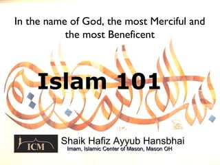 Islam 101
Shaik Hafiz Ayyub Hansbhai
In the name of God, the most Merciful and
the most Beneficent
Imam, Islamic Center of Mason, Mason OHImam, Islamic Center of Mason, Mason OH
 