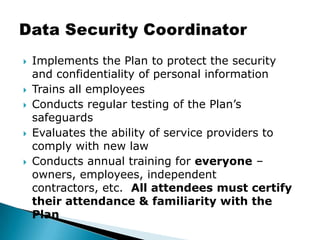 Implements the Plan to protect the security and confidentiality of personal informationTrains all employeesConducts regular testing of the Plan’s safeguardsEvaluates the ability of service providers to comply with new lawConducts annual training for everyone – owners, employees, independent contractors, etc.  All attendees must certify their attendance & familiarity with the PlanData Security Coordinator