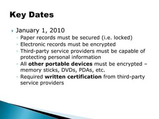 January 1, 2010Paper records must be secured (i.e. locked)Electronic records must be encryptedThird-party service providers must be capable of protecting personal informationAll other portable devices must be encrypted – memory sticks, DVDs, PDAs, etc.Required written certification from third-party service providersKey Dates