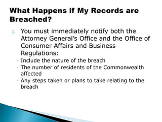 You must immediately notify both the Attorney General’s Office and the Office of Consumer Affairs and Business Regulations:Include the nature of the breachThe number of residents of the Commonwealth affectedAny steps taken or plans to take relating to the breachWhat Happens if My Records are Breached?