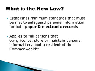 Establishes minimum standards that must be met to safeguard personal information for both paper& electronic recordsApplies to “all persons that own, license, store or maintain personal information about a resident of the Commonwealth”What is the New Law?