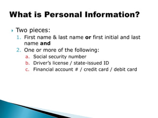 Two pieces:First name & last name or first initial and last name andOne or more of the following:Social security numberDriver’s license / state-issued IDFinancial account # / credit card / debit cardWhat is Personal Information?