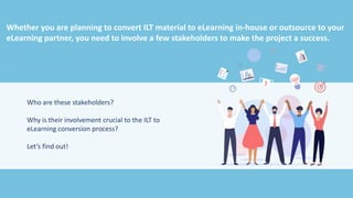Whether you are planning to convert ILT material to eLearning in-house or outsource to your
eLearning partner, you need to involve a few stakeholders to make the project a success.
Who are these stakeholders?
Why is their involvement crucial to the ILT to
eLearning conversion process?
Let’s find out!
 