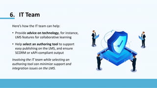 6. IT Team
Here’s how the IT team can help:
• Provide advice on technology, for instance,
LMS features for collaborative learning
• Help select an authoring tool to support
easy publishing on the LMS, and ensure
SCORM or xAPI-compliant output
Involving the IT team while selecting an
authoring tool can minimize support and
integration issues on the LMS.
 
